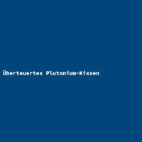 &Uuml;berteuertes Plutonium-Kissen